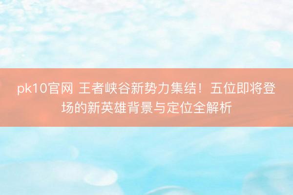 pk10官网 王者峡谷新势力集结！五位即将登场的新英雄背景与定位全解析