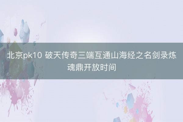 北京pk10 破天传奇三端互通山海经之名剑录炼魂鼎开放时间