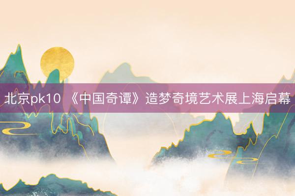 北京pk10 《中国奇谭》造梦奇境艺术展上海启幕