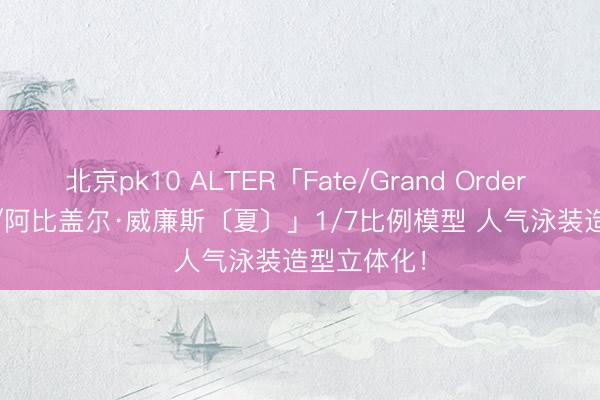 北京pk10 ALTER「Fate/Grand Order Foreigner/阿比盖尔·威廉斯〔夏〕」1/7比例模型 人气泳装造型立体化!