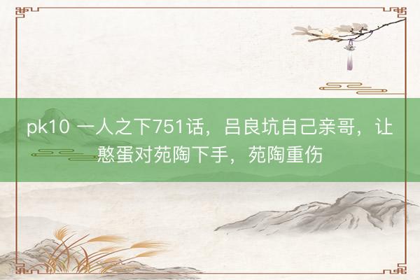 pk10 一人之下751话，吕良坑自己亲哥，让憨蛋对苑陶下手，苑陶重伤