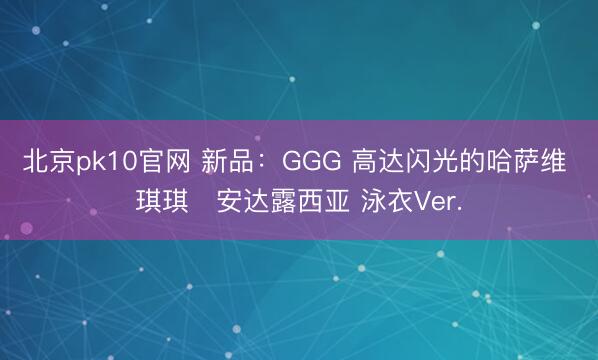 北京pk10官网 新品：GGG 高达闪光的哈萨维 琪琪・安达露西亚 泳衣Ver.