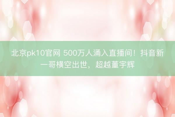 北京pk10官网 500万人涌入直播间！抖音新一哥横空出世，超越董宇辉