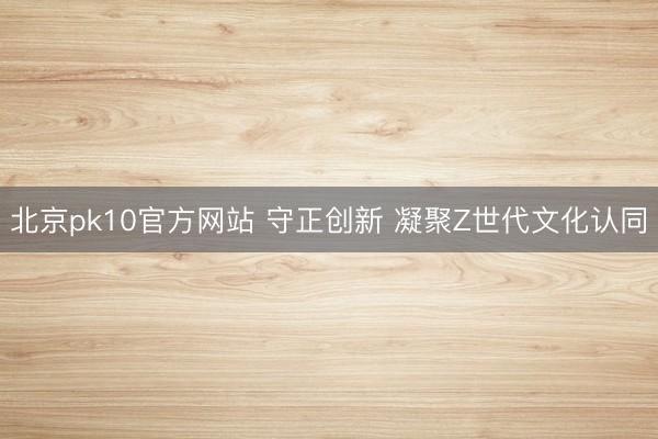 北京pk10官方网站 守正创新 凝聚Z世代文化认同