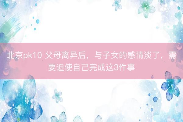北京pk10 父母离异后，与子女的感情淡了，需要迫使自己完成这3件事