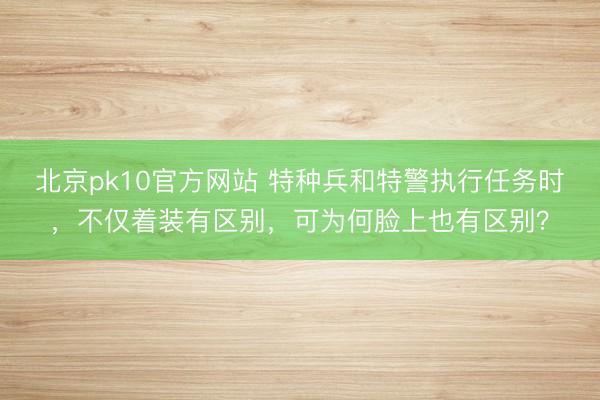 北京pk10官方网站 特种兵和特警执行任务时，不仅着装有区别，可为何脸上也有区别？