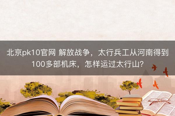 北京pk10官网 解放战争,太行兵工从河南得到100多部机床,怎样运过太行山?