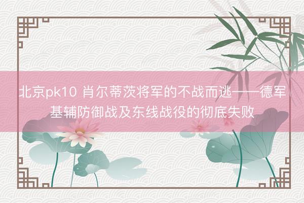 北京pk10 肖尔蒂茨将军的不战而逃——德军基辅防御战及东线战役的彻底失败