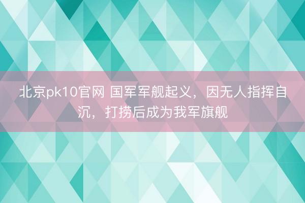 北京pk10官网 国军军舰起义，因无人指挥自沉，打捞后成为我军旗舰