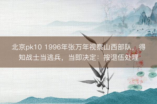 北京pk10 1996年张万年视察山西部队，得知战士当逃兵，当即决定：按退伍处理