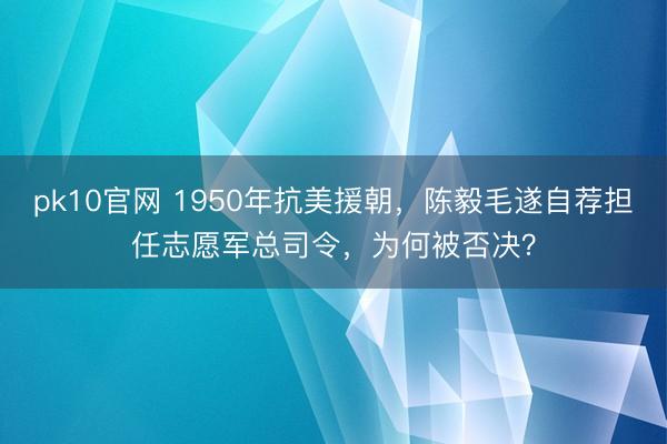 pk10官网 1950年抗美援朝，陈毅毛遂自荐担任志愿军总司令，为何被否决？