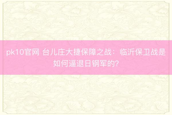 pk10官网 台儿庄大捷保障之战：临沂保卫战是如何逼退日钢军的？