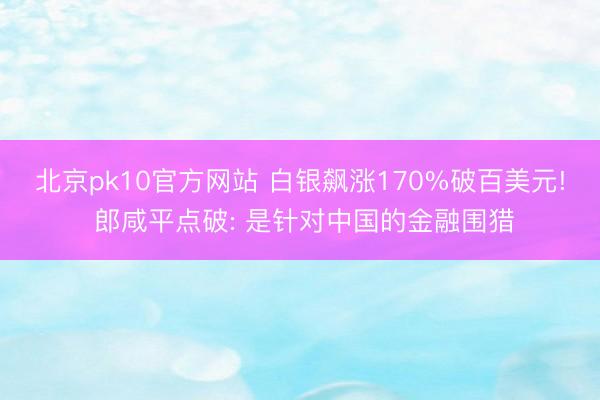 北京pk10官方网站 白银飙涨170%破百美元! 郎咸平点破: 是针对中国的金融围猎