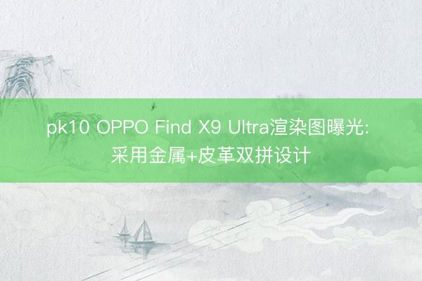 pk10 OPPO Find X9 Ultra渲染图曝光: 采用金属+皮革双拼设计