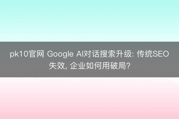 pk10官网 Google AI对话搜索升级: 传统SEO失效， 企业如何用破局?