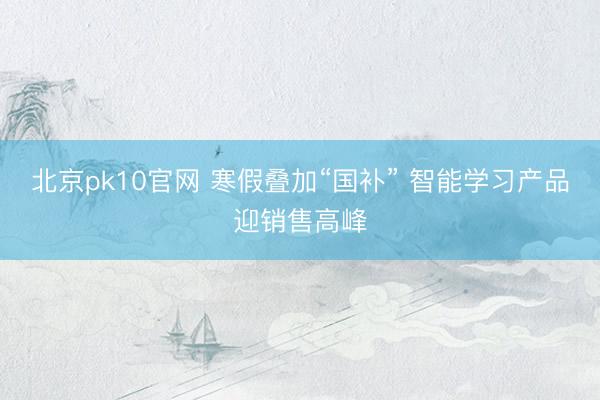 北京pk10官网 寒假叠加“国补” 智能学习产品迎销售高峰