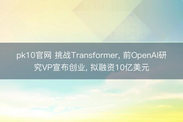 pk10官网 挑战Transformer， 前OpenAI研究VP宣布创业， 拟融资10亿美元