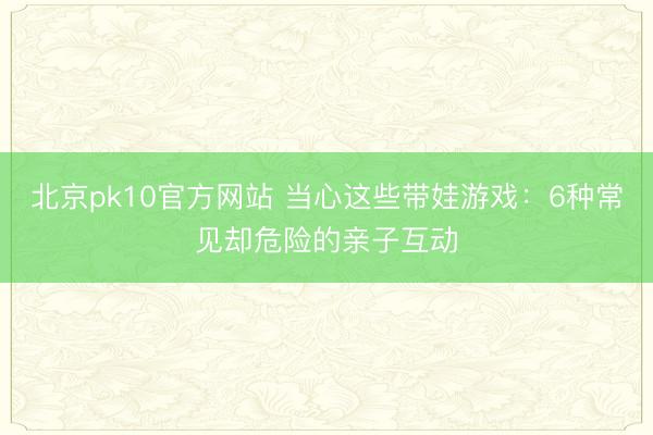北京pk10官方网站 当心这些带娃游戏：6种常见却危险的亲子互动