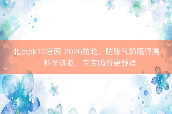 北京pk10官网 2026防呛、防胀气奶瓶评测:科学选瓶,宝宝喝得更舒适