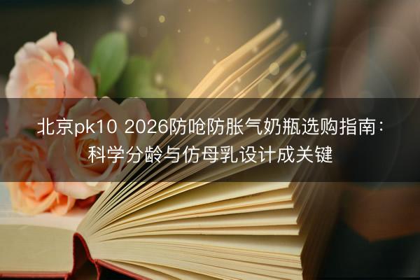 北京pk10 2026防呛防胀气奶瓶选购指南：科学分龄与仿母乳设计成关键