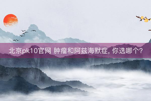 北京pk10官网 肿瘤和阿兹海默症， 你选哪个?