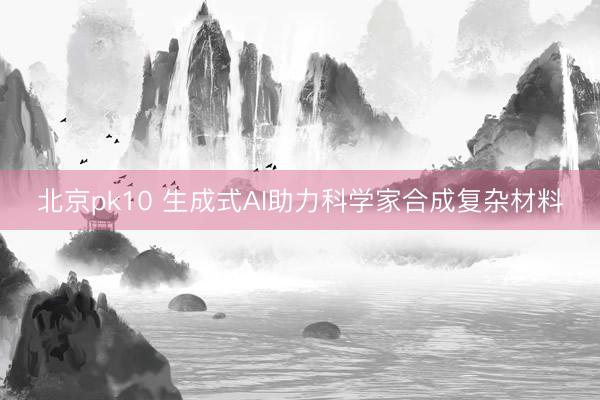 北京pk10 生成式AI助力科学家合成复杂材料