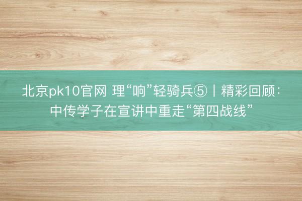 北京pk10官网 理“响”轻骑兵⑤丨精彩回顾：中传学子在宣讲中重走“第四战线”