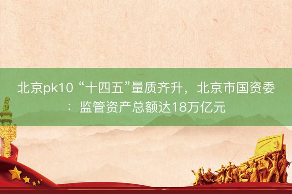 北京pk10 “十四五”量质齐升，北京市国资委：监管资产总额达18万亿元