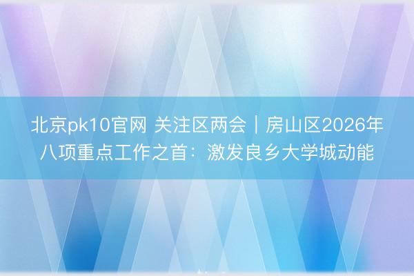 北京pk10官网 关注区两会｜房山区2026年八项重点工作之首：激发良乡大学城动能