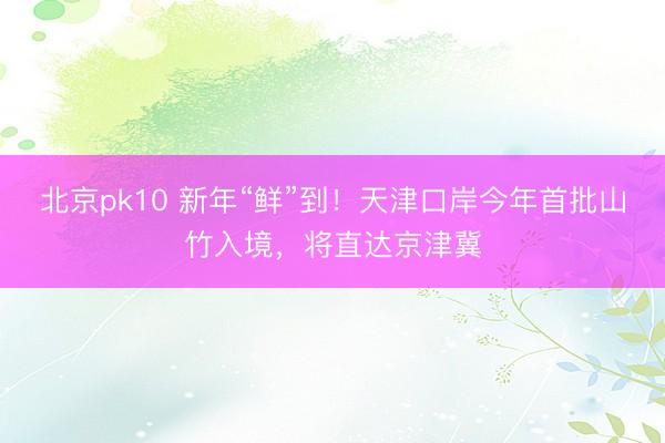 北京pk10 新年“鲜”到！天津口岸今年首批山竹入境，将直达京津冀
