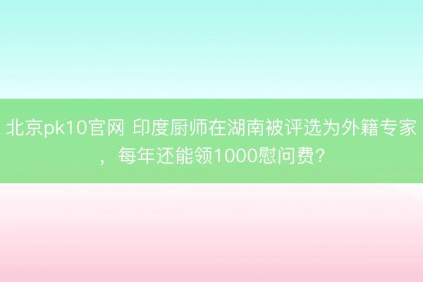 北京pk10官网 印度厨师在湖南被评选为外籍专家，每年还能领1000慰问费?