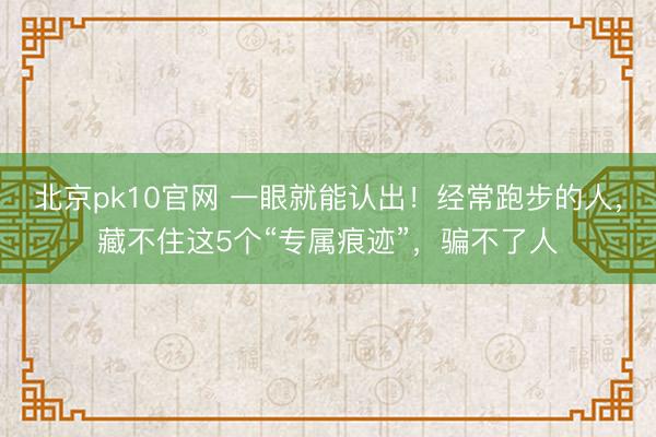 北京pk10官网 一眼就能认出！经常跑步的人，藏不住这5个“专属痕迹”，骗不了人
