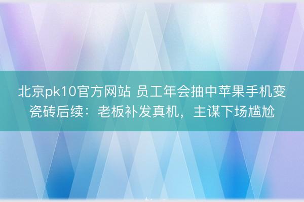 北京pk10官方网站 员工年会抽中苹果手机变瓷砖后续:老板补发真机,主谋下场尴尬
