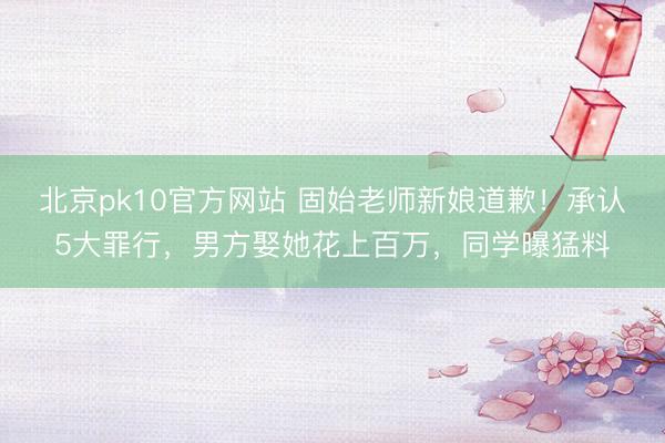 北京pk10官方网站 固始老师新娘道歉！承认5大罪行，男方娶她花上百万，同学曝猛料