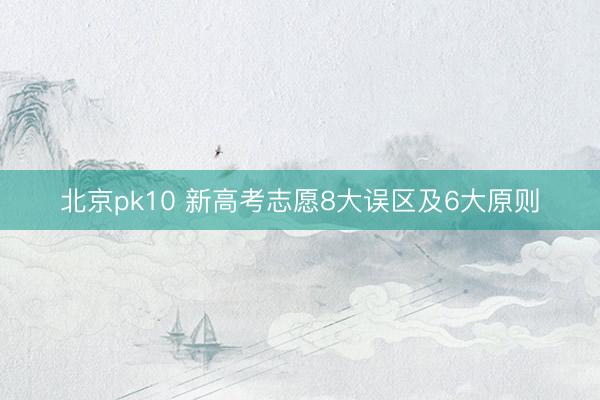 北京pk10 新高考志愿8大误区及6大原则