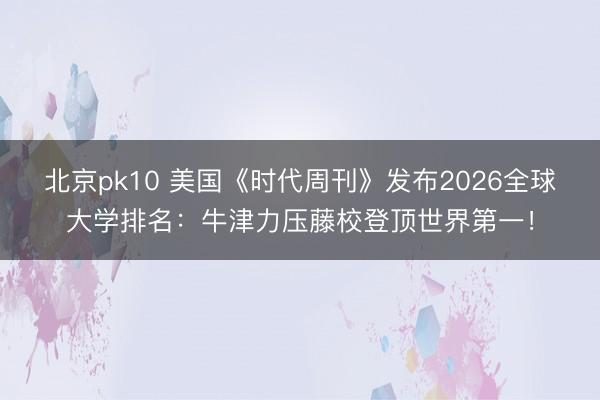 北京pk10 美国《时代周刊》发布2026全球大学排名：牛津力压藤校登顶世界第一！