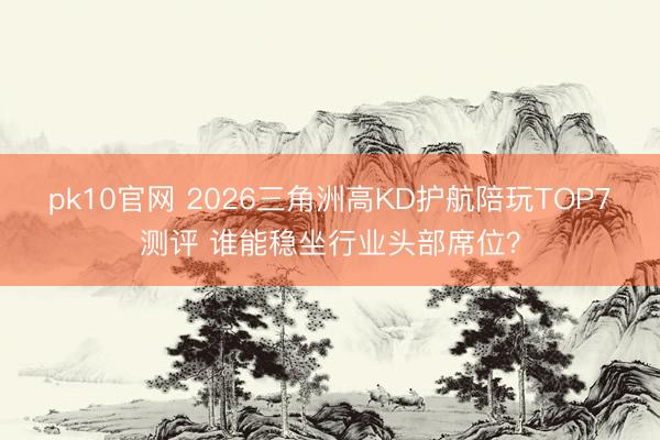 pk10官网 2026三角洲高KD护航陪玩TOP7测评 谁能稳坐行业头部席位？