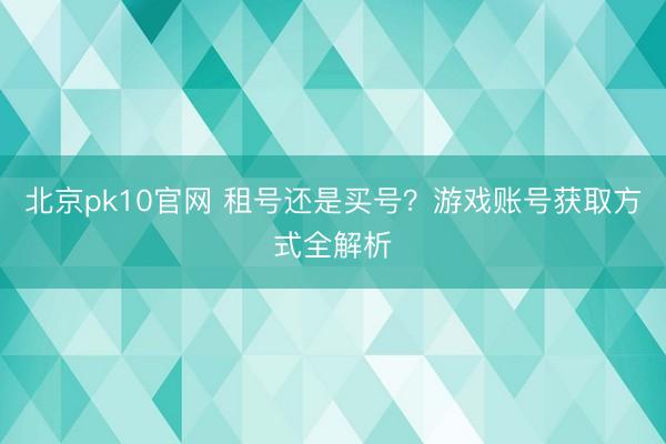 北京pk10官网 租号还是买号？游戏账号获取方式全解析