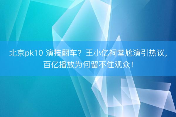 北京pk10 演技翻车？王小亿祠堂尬演引热议，百亿播放为何留不住观众！