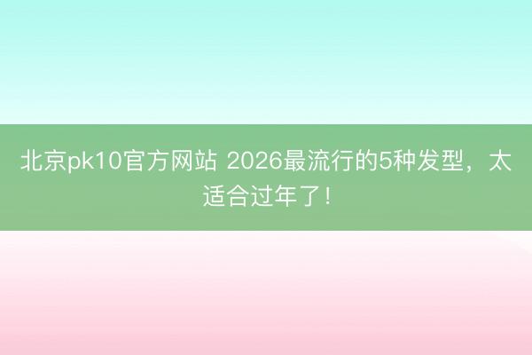 北京pk10官方网站 2026最流行的5种发型，太适合过年了！