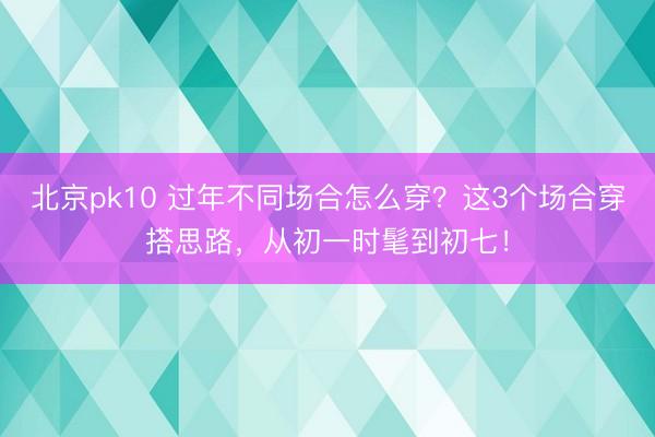 北京pk10 过年不同场合怎么穿？这3个场合穿搭思路，从初一时髦到初七！