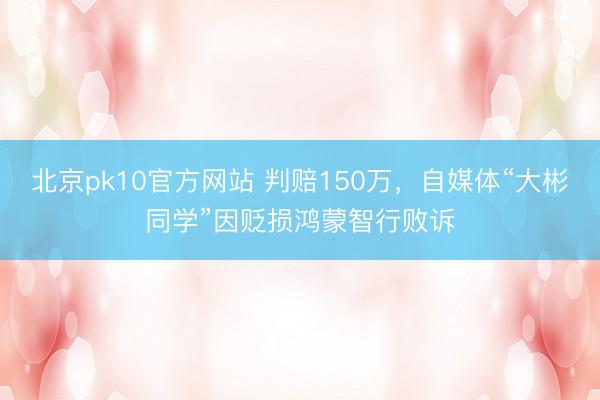 北京pk10官方网站 判赔150万，自媒体“大彬同学”因贬损鸿蒙智行败诉