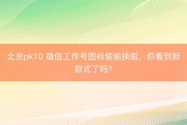 北京pk10 微信工作号图标偷偷换啦，你看到新款式了吗？