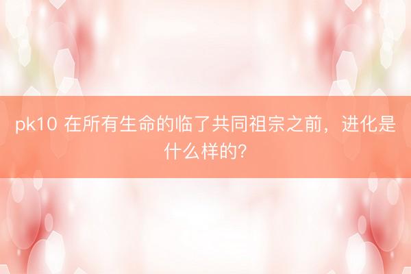 pk10 在所有生命的临了共同祖宗之前，进化是什么样的？