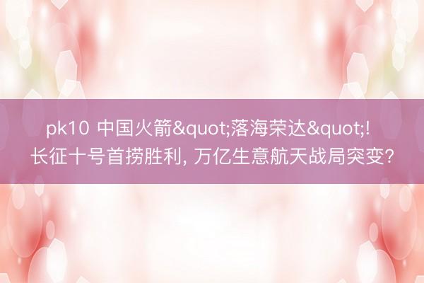 pk10 中国火箭"落海荣达"! 长征十号首捞胜利， 万亿生意航天战局突变?