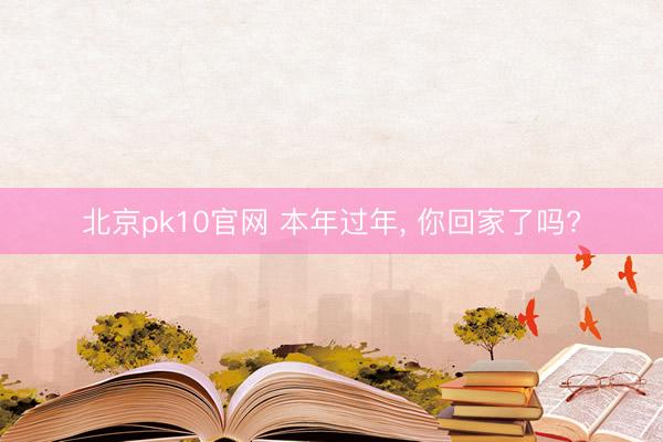 北京pk10官网 本年过年， 你回家了吗?
