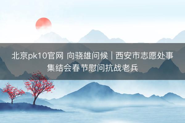 北京pk10官网 向骁雄问候 | 西安市志愿处事集结会春节慰问抗战老兵