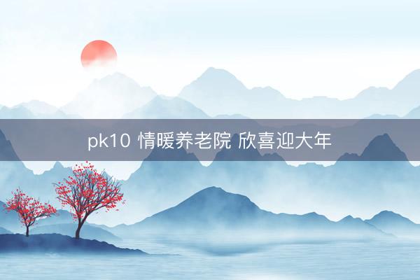 pk10 情暖养老院 欣喜迎大年