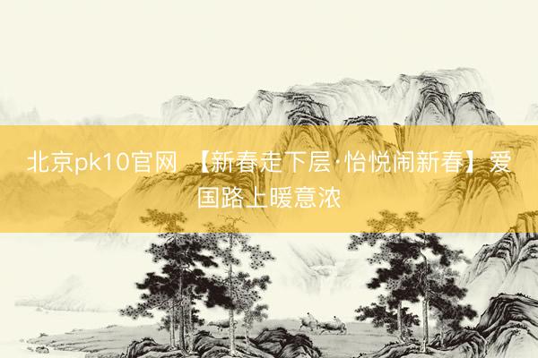 北京pk10官网 【新春走下层·怡悦闹新春】爱国路上暖意浓