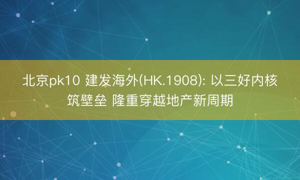 北京pk10 建发海外(HK.1908): 以三好内核筑壁垒 隆重穿越地产新周期